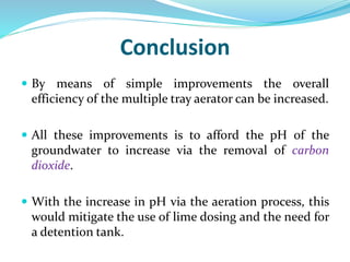 Conclusion
 By means of simple improvements the overall
efficiency of the multiple tray aerator can be increased.
 All these improvements is to afford the pH of the
groundwater to increase via the removal of carbon
dioxide.
 With the increase in pH via the aeration process, this
would mitigate the use of lime dosing and the need for
a detention tank.
 