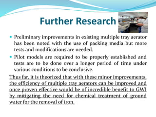 Further Research
 Preliminary improvements in existing multiple tray aerator
has been noted with the use of packing media but more
tests and modifications are needed.
 Pilot models are required to be properly established and
tests are to be done over a longer period of time under
various conditions to be conclusive.
Thus far, it is theorized that with these minor improvements,
the efficiency of multiple tray aerators can be improved and
once proven effective would be of incredible benefit to GWI
by mitigating the need for chemical treatment of ground
water for the removal of iron.
 