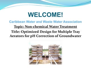 WELCOME!
Caribbean Water and Waste Water Association
Topic: Non-chemical Water Treatment
Title: Optimized Design for Multiple Tray
Aerators for pH Correction of Groundwater
 