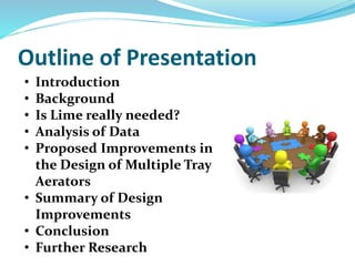 Outline of Presentation
• Introduction
• Background
• Is Lime really needed?
• Analysis of Data
• Proposed Improvements in
the Design of Multiple Tray
Aerators
• Summary of Design
Improvements
• Conclusion
• Further Research
 