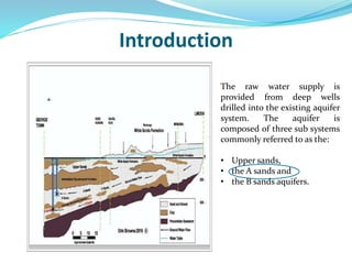 Introduction
The raw water supply is
provided from deep wells
drilled into the existing aquifer
system. The aquifer is
composed of three sub systems
commonly referred to as the:
• Upper sands,
• the A sands and
• the B sands aquifers.
 