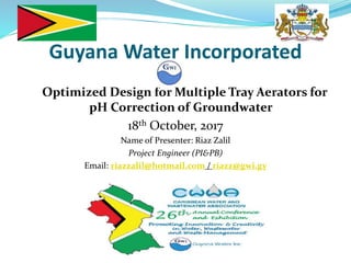 Guyana Water Incorporated
Optimized Design for Multiple Tray Aerators for
pH Correction of Groundwater
18th October, 2017
Name of Presenter: Riaz Zalil
Project Engineer (PI&PB)
Email: riazzalil@hotmail.com / riazz@gwi.gy
 