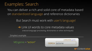 ➜ Link UI words to core metadata values
But Search must work with user’s language!
MD.genre = “action” CERCA azione
LANGUAGE en it fr
You can deliver a rich and solid core of metadata based
on standardized language and reference dictionaries
(natural language processing, dictionaries or other techniques)
Simplest example
Examples: Search
 