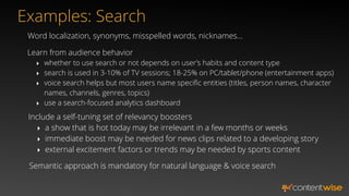 Word localization, synonyms, misspelled words, nicknames…
Semantic approach is mandatory for natural language & voice search
Include a self-tuning set of relevancy boosters
‣ a show that is hot today may be irrelevant in a few months or weeks
‣ immediate boost may be needed for news clips related to a developing story
‣ external excitement factors or trends may be needed by sports content
Learn from audience behavior
‣ whether to use search or not depends on user’s habits and content type
‣ search is used in 3-10% of TV sessions; 18-25% on PC/tablet/phone (entertainment apps)
‣ voice search helps but most users name speciﬁc entities (titles, person names, character
names, channels, genres, topics)
‣ use a search-focused analytics dashboard
Examples: Search
 