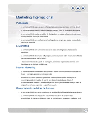 Marketing Internacional
Publicidade


A connectworldwide eleva as campanhas publicitárias de seus clientes a um nível global.



A connectworldwide distribui diretórios e brochuras para todos os seus canais e contatos.



A connectworldwide traduz conteúdos de divulgação e os adapta culturalmente, de modo a
conseguir ampla exposição e resultados.



A connectworldwide tem conhecimento local e poder de compra que resulta em constante
veiculação em mídia.

E-Marketing


A connectworldwide tem um extenso banco de dados e mailing regional e do destino
específico.



A connectworldwide desenvolve e-flyers para promos especiais sobre viagem, consolidação
de marca e divulgação "call to action".



A connectworldwide dá suporte às promoções, anúncios e especiais dos clientes, com
habilidade de os distribuir em 24 horas.

Internet Marketing


A connectworldwide otimiza sites relacionados à viagem por meio de dispositivos de busca
locais – promoção, posicionamento e conexão.



Empresas do turismo e destinos geralmente contam com excelentes estratégias de
marketing que são formuladas de acordo com dispositivos de busca globais. A
connectworldwide adiciona a essa estratégia uma otimização desses websites por meio de
dispositivos de busca regionais – específicos do país.

Gerenciamento de feiras de turismo


A connectworldwide tem larga experiência na participação de feiras da indústria de viagens.



A connectworldwide reduz os custos e aumenta a frequência de participação e
produtividade do cliente em feiras, por meio de conhecimento, conexões e marketing local.

03

 
