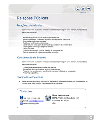 Relações Públicas
Relações com a Mídia


connecworldwide atua como uma assessoria de imprensa para seus clientes, manejando as
seguintes atividades:
- Respondendo a solicitações e pedidos dos veículos.
- Mantendo reuniões individuais regulares com jornalistas e veículos.
- Acompanhamento de entrevistas.
- Atualizado continuadamente mailing.
- Monitoramento e clipagem de conteúdo publicado em diversas mídias.
- Elaboração e distribuição de press releases.
- Gestão de crise.
- Organização de press trips, ou viagens de familiarização.
- Esforço para garantir máxima exposição em mídia.

Coordenação de Eventos


connecworldwide atua como uma assessoria de imprensa para seus clientes, manejando as
seguintes atividades:
- Concepção e gerenciamento pré e pós eventos.
- Recepções, almoços, brunchs, jantares de imprensa.
- Presença nos eventos, com atendimento marcado individual se necessário.
- Press Trip específicas.

Promoções e Parcerias


connecworldwide trabalha com marcas prestigiadas para desenvolver ações promocionais de
modo a gerar saldo positivo a ambas as marcas parceiras.

Contact us.
Tel. (55) 11 3582-7972
Email: eduardo@cww.travel
twitter.com/cww_brasil

Global Headquarters:
9237 E. Via De Ventura, Suite 130
Scottsdale, AZ 85258
USA

04

 