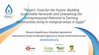 “Project: Food for the Future: Building
Sustainable Networks and Unleashing the
Entrepreneurial Potential in Farming
Communities living in marginal areas in Egypt”
Dionysia Angeliki Lyra, Halophyte Agronomist,
International Center for Biosaline Agriculture, Dubai United Arab Emirates
www.biosaline.org
 