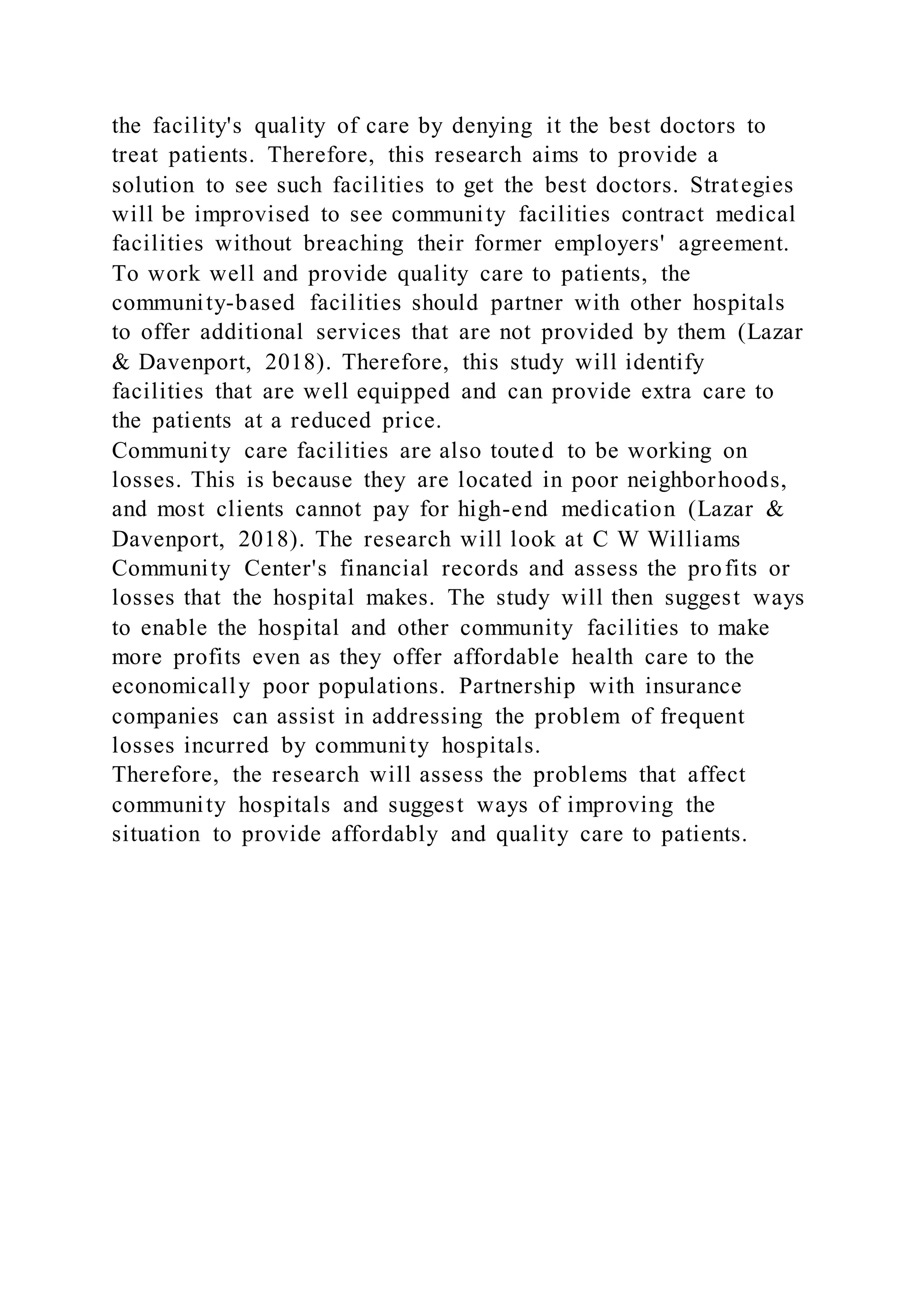 the facility's quality of care by denying it the best doctors to
treat patients. Therefore, this research aims to provide a
solution to see such facilities to get the best doctors. Strategies
will be improvised to see community facilities contract medical
facilities without breaching their former employers' agreement.
To work well and provide quality care to patients, the
community-based facilities should partner with other hospitals
to offer additional services that are not provided by them (Lazar
& Davenport, 2018). Therefore, this study will identify
facilities that are well equipped and can provide extra care to
the patients at a reduced price.
Community care facilities are also touted to be working on
losses. This is because they are located in poor neighborhoods,
and most clients cannot pay for high-end medication (Lazar &
Davenport, 2018). The research will look at C W Williams
Community Center's financial records and assess the profits or
losses that the hospital makes. The study will then suggest ways
to enable the hospital and other community facilities to make
more profits even as they offer affordable health care to the
economically poor populations. Partnership with insurance
companies can assist in addressing the problem of frequent
losses incurred by community hospitals.
Therefore, the research will assess the problems that affect
community hospitals and suggest ways of improving the
situation to provide affordably and quality care to patients.
 