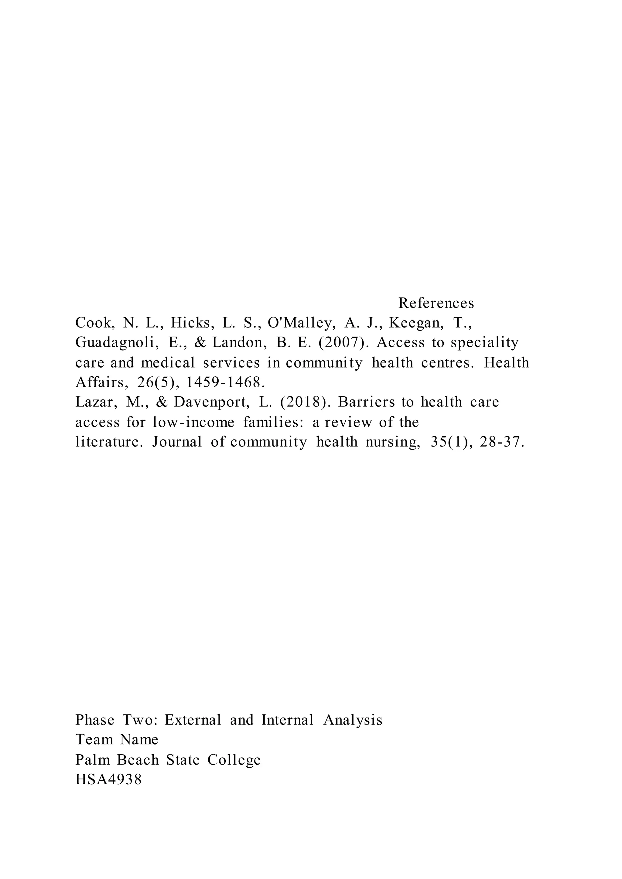 References
Cook, N. L., Hicks, L. S., O'Malley, A. J., Keegan, T.,
Guadagnoli, E., & Landon, B. E. (2007). Access to speciality
care and medical services in community health centres. Health
Affairs, 26(5), 1459-1468.
Lazar, M., & Davenport, L. (2018). Barriers to health care
access for low-income families: a review of the
literature. Journal of community health nursing, 35(1), 28-37.
Phase Two: External and Internal Analysis
Team Name
Palm Beach State College
HSA4938
 