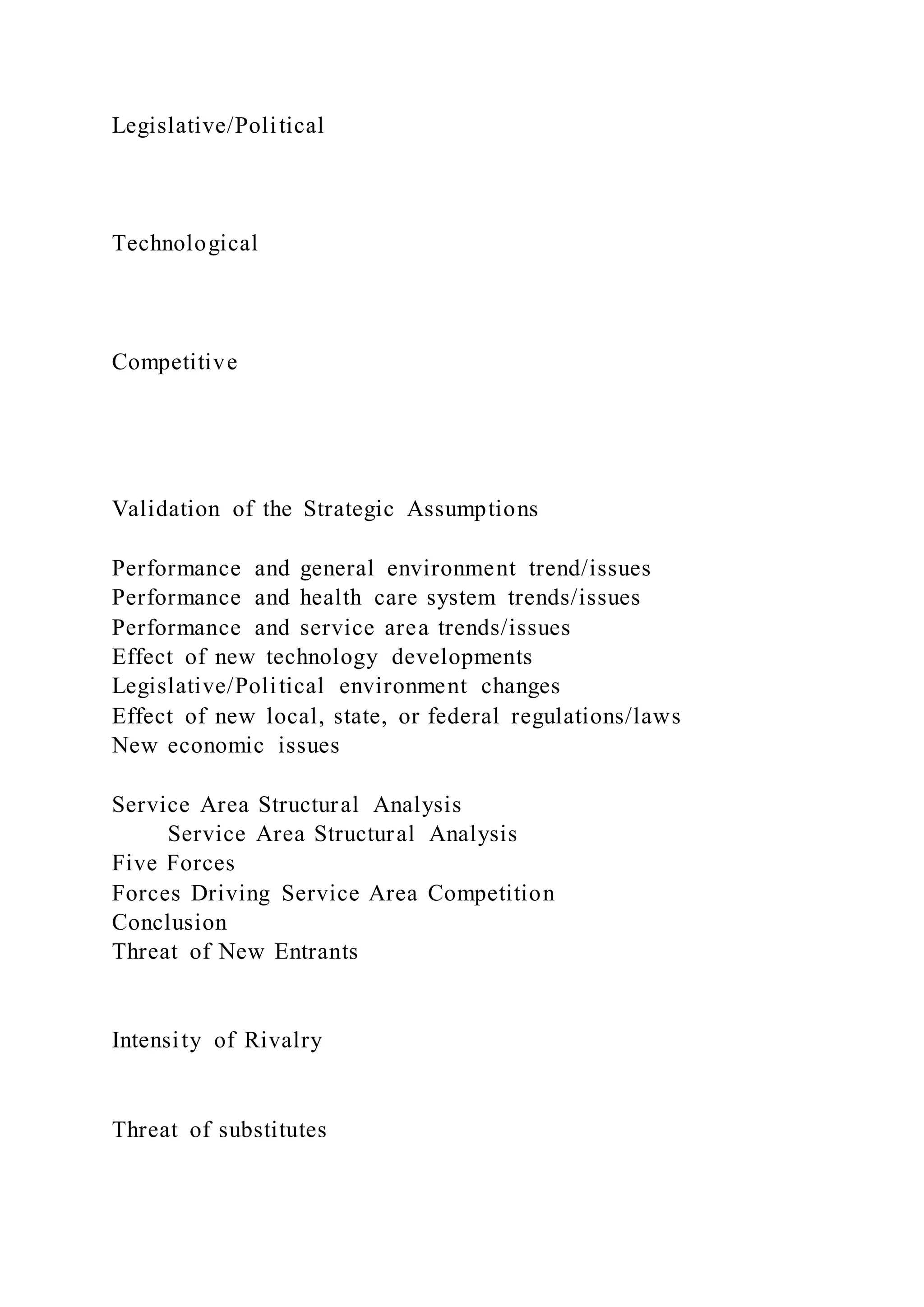 Legislative/Political
Technological
Competitive
Validation of the Strategic Assumptions
Performance and general environment trend/issues
Performance and health care system trends/issues
Performance and service area trends/issues
Effect of new technology developments
Legislative/Political environment changes
Effect of new local, state, or federal regulations/laws
New economic issues
Service Area Structural Analysis
Service Area Structural Analysis
Five Forces
Forces Driving Service Area Competition
Conclusion
Threat of New Entrants
Intensity of Rivalry
Threat of substitutes
 