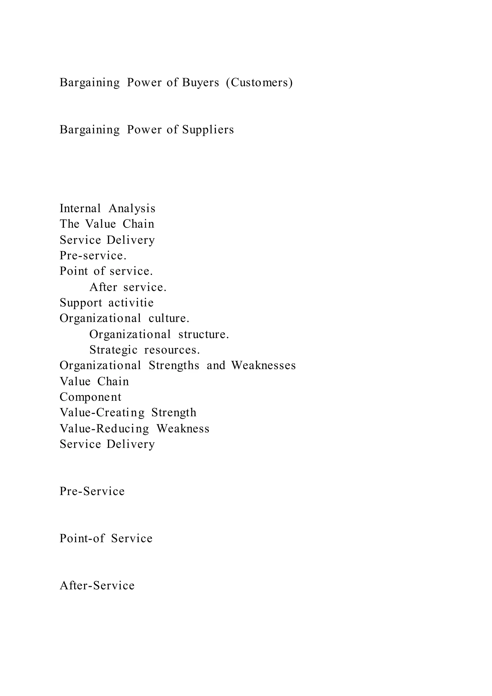 Bargaining Power of Buyers (Customers)
Bargaining Power of Suppliers
Internal Analysis
The Value Chain
Service Delivery
Pre-service.
Point of service.
After service.
Support activitie
Organizational culture.
Organizational structure.
Strategic resources.
Organizational Strengths and Weaknesses
Value Chain
Component
Value-Creating Strength
Value-Reducing Weakness
Service Delivery
Pre-Service
Point-of Service
After-Service
 