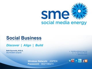 Social Business
Discover | Align | Build
Beth Gyurovits, M.B.A.                               e: Beth@SocialMediaEnergy.com
Vice President of Sparks                                 m: + 1 . 3 0 3 . 8 0 8 . 3 8 9 9
                                                                 t: @BethGyurovits




                           Wireless Network: ASPEN
                           Password: 8021180211
 
