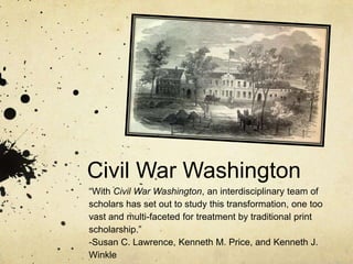 Civil War Washington
“With Civil War Washington, an interdisciplinary team of
scholars has set out to study this transformation, one too
vast and multi-faceted for treatment by traditional print
scholarship.”
-Susan C. Lawrence, Kenneth M. Price, and Kenneth J.
Winkle
 