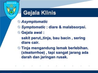 Company LOGO
 Asymptomatic
 Symptomatic : diare & malabsorpsi.
 Gejala awal :
sakit perut,,tinja, bau bacin , sering
diare cair.
 Tinja mengandung lemak berlebihan.
(steatorrhoe) , tapi sangat jarang ada
darah dan jaringan rusak.
 