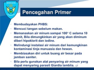 Company LOGO
• Membudayakan PHBS:
• Mencuci tangan sebelum makan.
• Memanaskan air minum sampai 100° C selama 10
menit, Bila dimungkinkan air yang akan diminum
diberi hipoklorit dan iodine.
• Melindungi instalasi air minum dari kemungkinan
kontaminasi tinja manuasia dan hewan.
• Membiasakan diri untuk buang air besar pada
jamban saniter.
• Bila perlu gunakan alat penyaring air minum yang
dapat menyaring parasit Giardia lamblia. 17
 