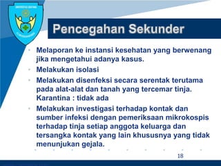Company LOGO
• Melaporan ke instansi kesehatan yang berwenang
jika mengetahui adanya kasus.
• Melakukan isolasi
• Melakukan disenfeksi secara serentak terutama
pada alat-alat dan tanah yang tercemar tinja.
Karantina : tidak ada
• Melakukan investigasi terhadap kontak dan
sumber infeksi dengan pemeriksaan mikrokospis
terhadap tinja setiap anggota keluarga dan
tersangka kontak yang lain khususnya yang tidak
menunjukan gejala.
18
 