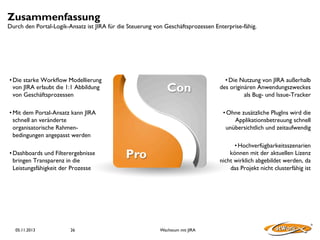 Zusammenfassung

Durch den Portal-Logik-Ansatz ist JIRA für die Steuerung von Geschäftsprozessen Enterprise-fähig.

• Die starke Workﬂow Modellierung
von JIRA erlaubt die 1:1 Abbildung
von Geschäftsprozessen	


Con

• Mit dem Portal-Ansatz kann JIRA
schnell an veränderte
organisatorische Rahmenbedingungen angepasst werden	

• Dashboards und Filterergebnisse
bringen Transparenz in die
Leistungsfähigkeit der Prozesse	


05.11.2013

26

• Die Nutzung von JIRA außerhalb
des originären Anwendungszweckes
als Bug- und Issue-Tracker	

• Ohne zusätzliche PlugIns wird die
Applikationsbetreuung schnell
unübersichtlich und zeitaufwendig	

• Hochverfügbarkeitsszenarien
können mit der aktuellen Lizenz
nicht wirklich abgebildet werden, da
das Projekt nicht clusterfähig ist	


Pro

Wachstum mit JIRA

 