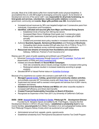 annually. Most of its 2,000 clients suffer from mental health and/or physical disabilities. It
accomplished this on a $3.3M budget by leveraging community support. As its Director of
Development and one of five senior staff, I was responsible for all private fundraising, in-
kind goods and services, volunteerism, media and public relations (corporate,
government, community) and events. Major gifts portfolio was 300. Accomplishments:
• Increased annual revenues by 38% over targeted budget over 3 consecutive years from
Individuals, Corporations and Foundations
• Identified, cultivated and secured gifts from Major and Planned Giving Donors
o Established Circle of Caring from 300 top-tier donors
o Surpassed Major Donor Challenge Grant goals over 3 consecutive years
o Raised public awareness of planned giving resulted in estate gift of $50K
annually
o Created and promoted stock policy resulted in increased multiple stock donations
• Authored Quarterly Appeals, Semiannual Newsletters and Redesigned Brochures
o Compelling client stories doubled ROI gift rates from 3% in FY09 to 7% by FY11
o Online donor feedback survey confirmed expected reader satisfaction
• Resourced new streams of revenues from foundations and corporations
Safeway, Heffernan, Fireman’s Fund Insurance et al
Relying upon 25+ years of public speaking and proficient use of PowerPoint, I:
• Advanced Community Awareness through local print and TV coverage, YouTube and
dissemination of PSAs and direct marketing tools
• Initiated and directed Email and Social Media Campaigns
o Click rate consistently above industry average resulted in increased online giving
o Redesigned website resulted in increased readership according to google
analytics
• Elevated BFHP to Valued Partner status on GuideStar Exchange
Because of my experience as a pastor who oversaw a paid staff of 25, I easily:
• Managed special events, holiday, government and community relation activities,
and profitably executed 40th
Anniversary events with Noah Alper as pro bono speaker
• Supervised and trained staff to oversee in-kind goods and services from 4,500+ interns,
volunteers and donors
• Established In-kind Donation Policies and MOUs with other nonprofits resulted in
increased staff efficiency and Direct client benefits
• Created Financial Sustainability Committee on Board of Directors
• Recognized as Supervisor of the Year (2011) by University of California’s CalCorps
09/06 – 06/08 Arsenal Family & Children’s Center, Pittsburgh PA Development Director
Founded by Dr. Benjamin Spock and staffed by Mr. Fred Rogers, I became the first
Development Director in AFCC’s 55-year history. I established a scholarship fund for low-
income families; secured grants from Mellon Foundation et al, and autographed hockey sticks
from Pittsburgh Penguins Sidney Crosby which we auctioned at our golf outing.
• Administered annual fund, appeals, grants, special events
• Established scholarship fund: Pennsylvania Educational Incentive Tax Credit Program
 