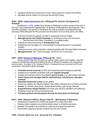 • Designed media kit and secured pro bono video production by Mind Over Media
• Managed Events: Watch Us Grow and Annual Golf Outing
05/04 – 06/08 Jubilee Association, Inc., Pittsburgh PA Director, Development &
Outreach
Established in 1979, Jubilee Soup Kitchen is Pittsburgh’s ardent servant of the poor in
the city’s most impoverished neighborhood. As Director of Development and Outreach, I also
recruited volunteers, and served on the Board. My most successful accomplishment was
securing a $200,000 grant for the purchase and renovation of a four-story pantry and office.
• Authored semiannual appeals resulted in surpassing revenue budget
• Managed grants and Capital Campaign for building purchase and renovation
o Secured grant from Heinz Foundation to complete project
• Created and secured funding for Scholarship Fund
• Established and managed I to I (Incarceration to Independence) for incarcerated
mothers
• Oversaw pro bono video production; designed website with Carnegie Mellon University
• Managed Events: Eat’ n Park campaign, JK 5K and 25th
Anniversary
05/87 – 06/08 Diocese of Pittsburgh, Pittsburgh PA Pastor
Having served more than 20 years as a parish priest, pastor and chaplain, I learned
numerous transferable skills that sculpted me into an effective fundraiser and inspirational
communicator. As pastor of St. Irenaeus Parish, I increased annual revenues by 20% and
conducted a successful capital campaign.
• Increased annual revenues by 20% and maintained level throughout pastorate
• Initiated and completed successful multi-year Capital Campaign
• Initiated and oversaw dozens of profitable special events, e.g., golf outings, festivals
• Hired, trained and managed staff for administration, maintenance, education,
outreach
• Expanded elementary school by two grades
• Served as chaplain at LaRoche College, Penn State University and numerous hospitals
• Events: St. Patrick’s Day Dinner, Souper Bowl Sunday, golf outings, festivals
• Supported three refugee families over three year period to establish self-sufficiency
• Published online sermons and teaching tools
• Provided spiritual and educational services for thousands of individuals
09/77 – 09/81 Babcock & Wilcox, Beaver Falls PA Maintenance & Operations
• Inspected and repaired air conditioning equipment in steel mill cranes
• Assisted boiler engineers by providing steam power to all facility operations
• Assisted mill operators by maintaining, repairing and cleaning equipment
• Coordinated shipping of tubular products via truck and railroad
10/08 – Present Bialy Lew, LLC, Sunnyvale CA President
 