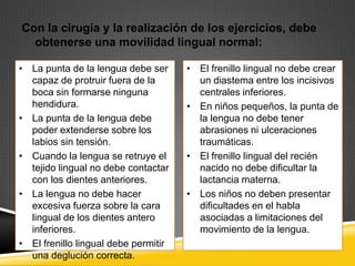 Con la cirugía y la realización de los ejercicios, debe
obtenerse una movilidad lingual normal:
• La punta de la lengua debe ser
capaz de protruir fuera de la
boca sin formarse ninguna
hendidura.
• La punta de la lengua debe
poder extenderse sobre los
labios sin tensión.
• Cuando la lengua se retruye el
tejido lingual no debe contactar
con los dientes anteriores.
• La lengua no debe hacer
excesiva fuerza sobre la cara
lingual de los dientes antero
inferiores.
• El frenillo lingual debe permitir
una deglución correcta.

• El frenillo lingual no debe crear
un diastema entre los incisivos
centrales inferiores.
• En niños pequeños, la punta de
la lengua no debe tener
abrasiones ni ulceraciones
traumáticas.
• El frenillo lingual del recién
nacido no debe dificultar la
lactancia materna.
• Los niños no deben presentar
dificultades en el habla
asociadas a limitaciones del
movimiento de la lengua.

 