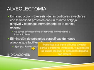 ALVEOLECTOMIA
 Es la reducción (Exeresis) de las corticales alveolares

con la finalidad protésica con un mínimo colgajo
gingival y expensas normalmente de la cortical
externa.
 Se puede acompañar de los tabiques interdentarios o

interradiculares

 Eliminación de porciones especificas de hueso

alveolar que faciliten el abordaje.

Pacientes que tiene el hueso alveolar
 Ejemplo: Raíces incluidas y quistes
denso o trastorno intraoseos, y quienes no
se puede efectuar la extracción dentaria
con forceps
INDICACIONES

 