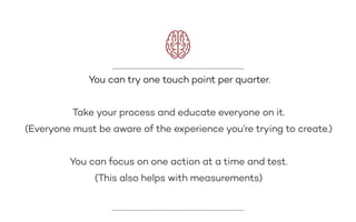 You can try one touch point per quarter.
Take your process and educate everyone on it.
(Everyone must be aware of the experience you’re trying to create.)
You can focus on one action at a time and test.
(This also helps with measurements)
 