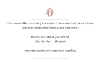 Costumers often have very low expectations, use that on your favor.
(The real world sometimes sucks, you know.)
It’s not only about your brand.
(Me, Me, Me < Lifestyle)
Integrate touchpoints into your workﬂow.
 