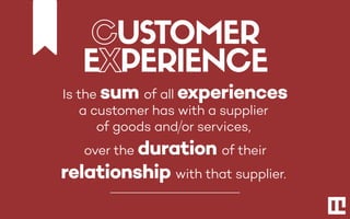 Is the sum of all experiences
a customer has with a supplier
of goods and or services,
over the duration of their
relationship with that supplier.
CUSTOMER
EXPERIENCE
 