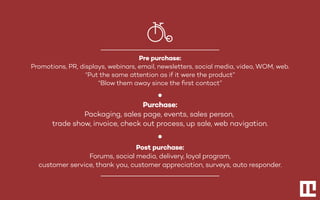 Pre purchase:
Promotions, PR, displays, webinars, email, newsletters, social media, video, WOM, web.
“Put the same attention as if it were the product”
“Blow them away since the ﬁrst contact”
Purchase:
Packaging, sales page, events, sales person,
trade show, invoice, check out process, up sale, web navigation.
Post purchase:
Forums, social media, delivery, loyal program,
customer service, thank you, customer appreciation, surveys, auto responder.
 
