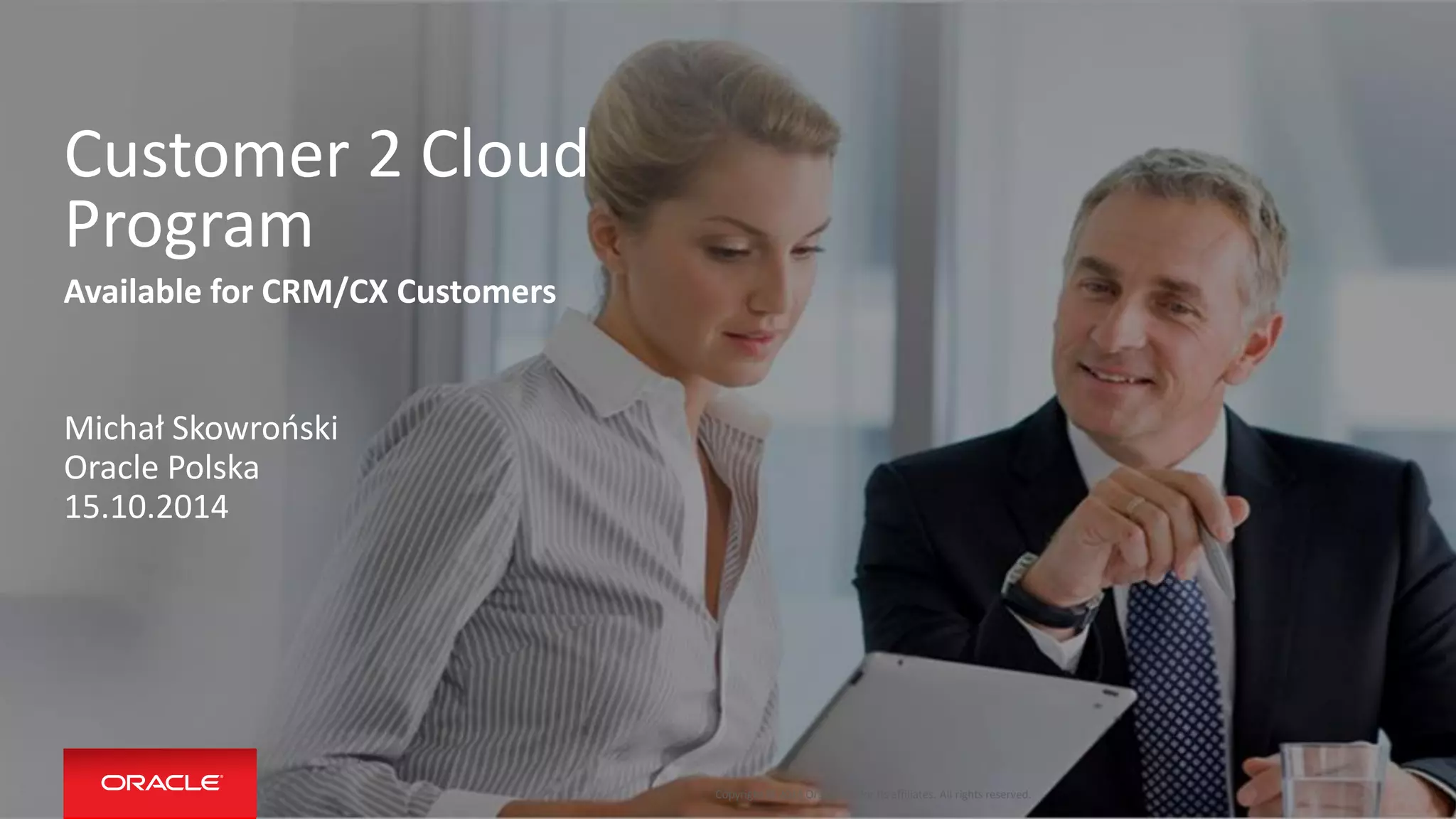 Copyright © 2014 Oracle and/or its affiliates. All rights reserved. 
Customer 2 Cloud Program 
Available for CRM/CX Customers 
Michał Skowroński 
Oracle Polska 
15.10.2014 
 