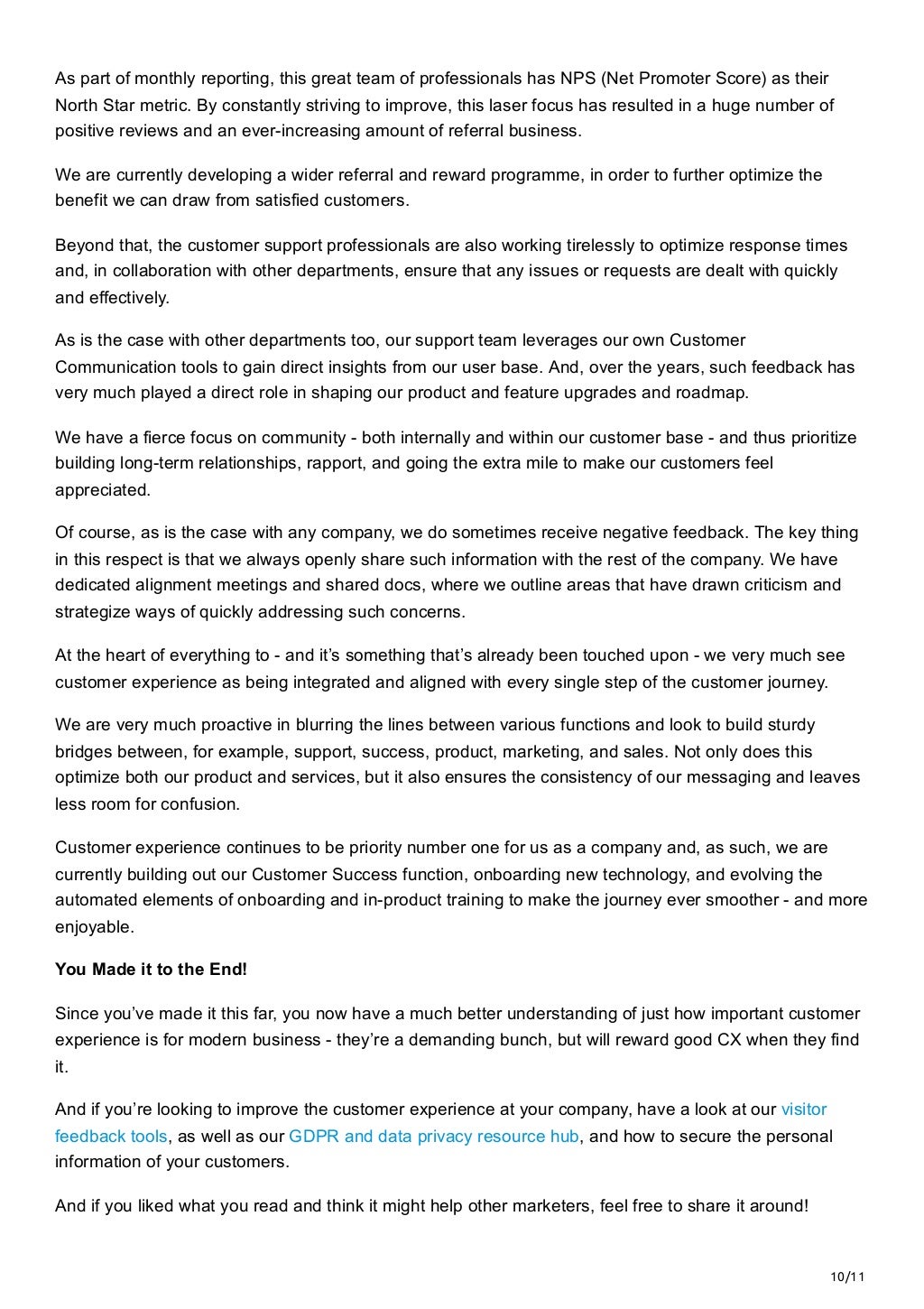 10/11
As part of monthly reporting, this great team of professionals has NPS (Net Promoter Score) as their
North Star metric. By constantly striving to improve, this laser focus has resulted in a huge number of
positive reviews and an ever-increasing amount of referral business. 
We are currently developing a wider referral and reward programme, in order to further optimize the
benefit we can draw from satisfied customers.
Beyond that, the customer support professionals are also working tirelessly to optimize response times
and, in collaboration with other departments, ensure that any issues or requests are dealt with quickly
and effectively. 
As is the case with other departments too, our support team leverages our own Customer
Communication tools to gain direct insights from our user base. And, over the years, such feedback has
very much played a direct role in shaping our product and feature upgrades and roadmap. 
We have a fierce focus on community - both internally and within our customer base - and thus prioritize
building long-term relationships, rapport, and going the extra mile to make our customers feel
appreciated.
Of course, as is the case with any company, we do sometimes receive negative feedback. The key thing
in this respect is that we always openly share such information with the rest of the company. We have
dedicated alignment meetings and shared docs, where we outline areas that have drawn criticism and
strategize ways of quickly addressing such concerns. 
At the heart of everything to - and it’s something that’s already been touched upon - we very much see
customer experience as being integrated and aligned with every single step of the customer journey. 
We are very much proactive in blurring the lines between various functions and look to build sturdy
bridges between, for example, support, success, product, marketing, and sales. Not only does this
optimize both our product and services, but it also ensures the consistency of our messaging and leaves
less room for confusion. 
Customer experience continues to be priority number one for us as a company and, as such, we are
currently building out our Customer Success function, onboarding new technology, and evolving the
automated elements of onboarding and in-product training to make the journey ever smoother - and more
enjoyable. 
You Made it to the End!
Since you’ve made it this far, you now have a much better understanding of just how important customer
experience is for modern business - they’re a demanding bunch, but will reward good CX when they find
it.
And if you’re looking to improve the customer experience at your company, have a look at our visitor
feedback tools, as well as our GDPR and data privacy resource hub, and how to secure the personal
information of your customers.
And if you liked what you read and think it might help other marketers, feel free to share it around!
 