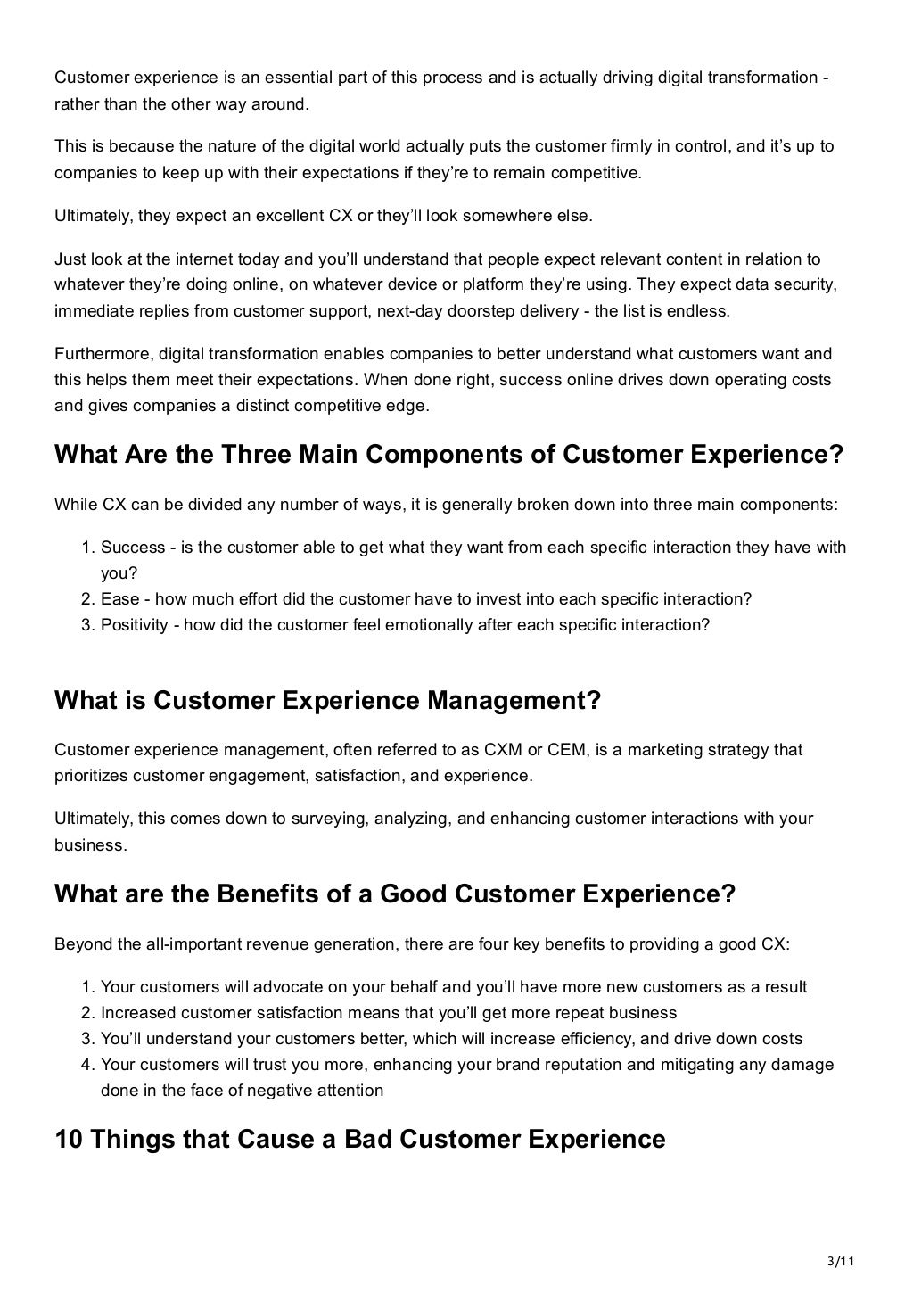 3/11
Customer experience is an essential part of this process and is actually driving digital transformation -
rather than the other way around. 
This is because the nature of the digital world actually puts the customer firmly in control, and it’s up to
companies to keep up with their expectations if they’re to remain competitive. 
Ultimately, they expect an excellent CX or they’ll look somewhere else. 
Just look at the internet today and you’ll understand that people expect relevant content in relation to
whatever they’re doing online, on whatever device or platform they’re using. They expect data security,
immediate replies from customer support, next-day doorstep delivery - the list is endless.
Furthermore, digital transformation enables companies to better understand what customers want and
this helps them meet their expectations. When done right, success online drives down operating costs
and gives companies a distinct competitive edge.
What Are the Three Main Components of Customer Experience?
While CX can be divided any number of ways, it is generally broken down into three main components:
1. Success - is the customer able to get what they want from each specific interaction they have with
you?
2. Ease - how much effort did the customer have to invest into each specific interaction?
3. Positivity - how did the customer feel emotionally after each specific interaction?


 
What is Customer Experience Management?
Customer experience management, often referred to as CXM or CEM, is a marketing strategy that
prioritizes customer engagement, satisfaction, and experience. 
Ultimately, this comes down to surveying, analyzing, and enhancing customer interactions with your
business.
What are the Benefits of a Good Customer Experience?
Beyond the all-important revenue generation, there are four key benefits to providing a good CX:
1. Your customers will advocate on your behalf and you’ll have more new customers as a result
2. Increased customer satisfaction means that you’ll get more repeat business
3. You’ll understand your customers better, which will increase efficiency, and drive down costs
4. Your customers will trust you more, enhancing your brand reputation and mitigating any damage
done in the face of negative attention
10 Things that Cause a Bad Customer Experience
 