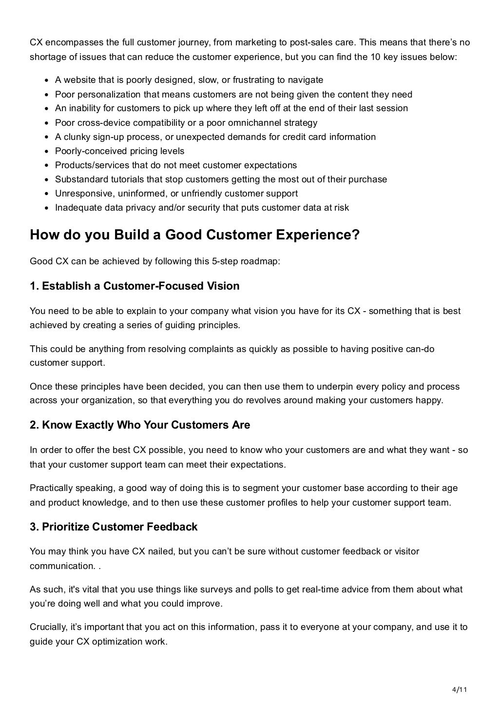 4/11
CX encompasses the full customer journey, from marketing to post-sales care. This means that there’s no
shortage of issues that can reduce the customer experience, but you can find the 10 key issues below:
A website that is poorly designed, slow, or frustrating to navigate
Poor personalization that means customers are not being given the content they need
An inability for customers to pick up where they left off at the end of their last session
Poor cross-device compatibility or a poor omnichannel strategy
A clunky sign-up process, or unexpected demands for credit card information
Poorly-conceived pricing levels
Products/services that do not meet customer expectations
Substandard tutorials that stop customers getting the most out of their purchase
Unresponsive, uninformed, or unfriendly customer support
Inadequate data privacy and/or security that puts customer data at risk
How do you Build a Good Customer Experience?
Good CX can be achieved by following this 5-step roadmap:
1. Establish a Customer-Focused Vision
You need to be able to explain to your company what vision you have for its CX - something that is best
achieved by creating a series of guiding principles. 
This could be anything from resolving complaints as quickly as possible to having positive can-do
customer support. 
Once these principles have been decided, you can then use them to underpin every policy and process
across your organization, so that everything you do revolves around making your customers happy.
2. Know Exactly Who Your Customers Are
In order to offer the best CX possible, you need to know who your customers are and what they want - so
that your customer support team can meet their expectations.
Practically speaking, a good way of doing this is to segment your customer base according to their age
and product knowledge, and to then use these customer profiles to help your customer support team.
3. Prioritize Customer Feedback
You may think you have CX nailed, but you can’t be sure without customer feedback or visitor
communication. . 
As such, it's vital that you use things like surveys and polls to get real-time advice from them about what
you’re doing well and what you could improve. 
Crucially, it’s important that you act on this information, pass it to everyone at your company, and use it to
guide your CX optimization work.
 