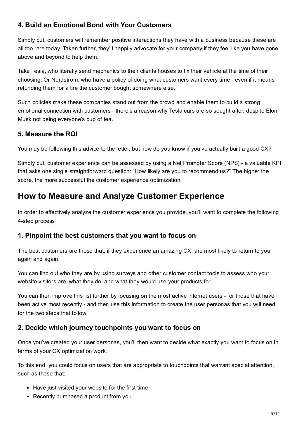 5/11
4. Build an Emotional Bond with Your Customers
Simply put, customers will remember positive interactions they have with a business because these are
all too rare today. Taken further, they’ll happily advocate for your company if they feel like you have gone
above and beyond to help them. 
Take Tesla, who literally send mechanics to their clients houses to fix their vehicle at the time of their
choosing. Or Nordstrom, who have a policy of doing what customers want every time - even if it means
refunding them for a tire the customer bought somewhere else.
Such policies make these companies stand out from the crowd and enable them to build a strong
emotional connection with customers - there’s a reason why Tesla cars are so sought after, despite Elon
Musk not being everyone’s cup of tea. 
5. Measure the ROI
You may be following this advice to the letter, but how do you know if you’ve actually built a good CX? 
Simply put, customer experience can be assessed by using a Net Promoter Score (NPS) - a valuable KPI
that asks one single straightforward question: “How likely are you to recommend us?” The higher the
score, the more successful the customer experience optimization.
How to Measure and Analyze Customer Experience
In order to effectively analyze the customer experience you provide, you’ll want to complete the following
4-step process
1. Pinpoint the best customers that you want to focus on
The best customers are those that, if they experience an amazing CX, are most likely to return to you
again and again. 
You can find out who they are by using surveys and other customer contact tools to assess who your
website visitors are, what they do, and what they would use your products for. 
You can then improve this list further by focusing on the most active internet users -  or those that have
been active most recently - and then use this information to create the user personas that you will need
for the two steps that follow.
2. Decide which journey touchpoints you want to focus on
Once you’ve created your user personas, you’ll then want to decide what exactly you want to focus on in
terms of your CX optimization work. 
To this end, you could focus on users that are appropriate to touchpoints that warrant special attention,
such as those that:
Have just visited your website for the first time
Recently purchased a product from you
 