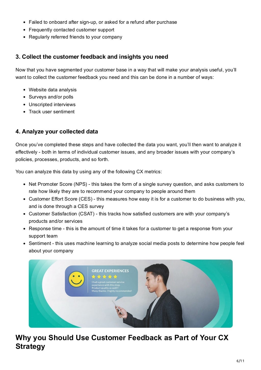 6/11
Failed to onboard after sign-up, or asked for a refund after purchase
Frequently contacted customer support 
Regularly referred friends to your company
3. Collect the customer feedback and insights you need
Now that you have segmented your customer base in a way that will make your analysis useful, you’ll
want to collect the customer feedback you need and this can be done in a number of ways:
Website data analysis
Surveys and/or polls
Unscripted interviews
Track user sentiment
4. Analyze your collected data
Once you’ve completed these steps and have collected the data you want, you’ll then want to analyze it
effectively - both in terms of individual customer issues, and any broader issues with your company’s
policies, processes, products, and so forth. 
You can analyze this data by using any of the following CX metrics:
Net Promoter Score (NPS) - this takes the form of a single survey question, and asks customers to
rate how likely they are to recommend your company to people around them
Customer Effort Score (CES) - this measures how easy it is for a customer to do business with you,
and is done through a CES survey
Customer Satisfaction (CSAT) - this tracks how satisfied customers are with your company’s
products and/or services
Response time - this is the amount of time it takes for a customer to get a response from your
support team
Sentiment - this uses machine learning to analyze social media posts to determine how people feel
about your company
Why you Should Use Customer Feedback as Part of Your CX
Strategy
 