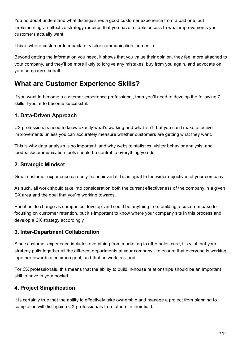 7/11
You no doubt understand what distinguishes a good customer experience from a bad one, but
implementing an effective strategy requires that you have reliable access to what improvements your
customers actually want.
This is where customer feedback, or visitor communication, comes in. 
Beyond getting the information you need, it shows that you value their opinion, they feel more attached to
your company, and they’ll be more likely to forgive any mistakes, buy from you again, and advocate on
your company’s behalf.
What are Customer Experience Skills?
If you want to become a customer experience professional, then you’ll need to develop the following 7
skills if you’re to become successful:
1. Data-Driven Approach
CX professionals need to know exactly what’s working and what isn’t, but you can’t make effective
improvements unless you can accurately measure whether customers are getting what they want. 
This is why data analysis is so important, and why website statistics, visitor behavior analysis, and
feedback/communication tools should be central to everything you do.
2. Strategic Mindset
Great customer experience can only be achieved if it is integral to the wider objectives of your company. 
As such, all work should take into consideration both the current effectiveness of the company in a given
CX area and the goal that you’re working towards. 
Priorities do change as companies develop, and could be anything from building a customer base to
focusing on customer retention, but it’s important to know where your company sits in this process and
develop a CX strategy accordingly.
3. Inter-Department Collaboration
Since customer experience includes everything from marketing to after-sales care, it’s vital that your
strategy pulls together all the different departments at your company - to ensure that everyone is working
together towards a common goal, and that no work is siloed. 
For CX professionals, this means that the ability to build in-house relationships should be an important
skill to have in your pocket.
4. Project Simplification
It is certainly true that the ability to effectively take ownership and manage a project from planning to
completion will distinguish CX professionals from others in their field. 
 