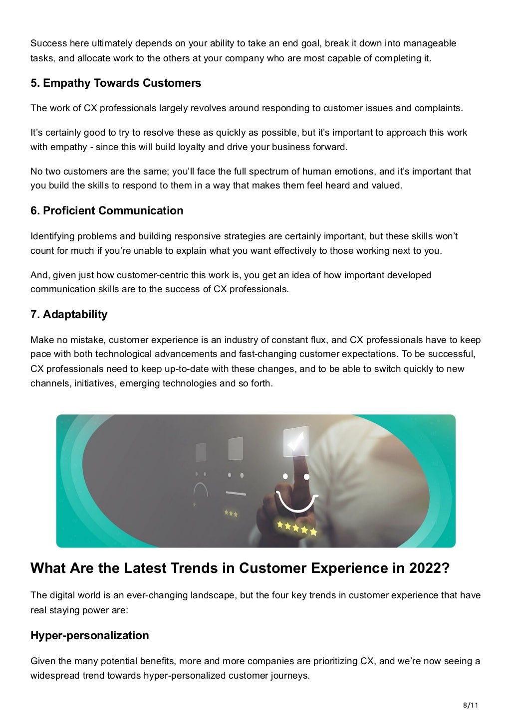 8/11
Success here ultimately depends on your ability to take an end goal, break it down into manageable
tasks, and allocate work to the others at your company who are most capable of completing it.
5. Empathy Towards Customers
The work of CX professionals largely revolves around responding to customer issues and complaints. 
It’s certainly good to try to resolve these as quickly as possible, but it’s important to approach this work
with empathy - since this will build loyalty and drive your business forward. 
No two customers are the same; you’ll face the full spectrum of human emotions, and it’s important that
you build the skills to respond to them in a way that makes them feel heard and valued.
6. Proficient Communication
Identifying problems and building responsive strategies are certainly important, but these skills won’t
count for much if you’re unable to explain what you want effectively to those working next to you. 
And, given just how customer-centric this work is, you get an idea of how important developed
communication skills are to the success of CX professionals.
7. Adaptability
Make no mistake, customer experience is an industry of constant flux, and CX professionals have to keep
pace with both technological advancements and fast-changing customer expectations. To be successful,
CX professionals need to keep up-to-date with these changes, and to be able to switch quickly to new
channels, initiatives, emerging technologies and so forth.


 
What Are the Latest Trends in Customer Experience in 2022?
The digital world is an ever-changing landscape, but the four key trends in customer experience that have
real staying power are:
Hyper-personalization
Given the many potential benefits, more and more companies are prioritizing CX, and we’re now seeing a
widespread trend towards hyper-personalized customer journeys. 
 