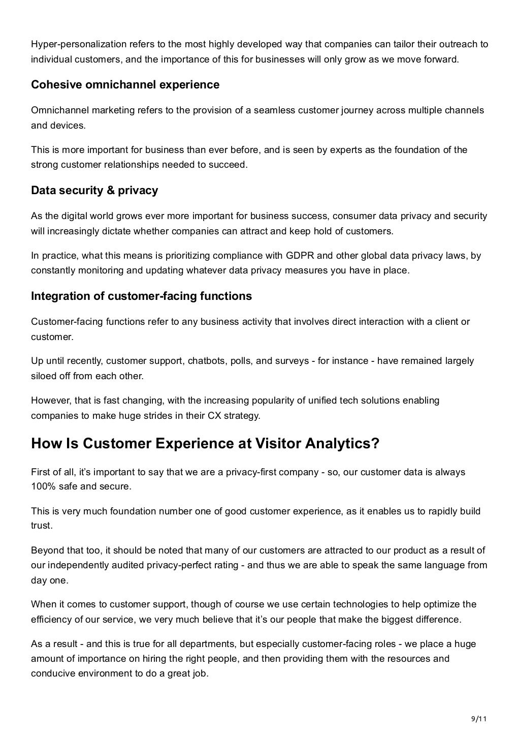 9/11
Hyper-personalization refers to the most highly developed way that companies can tailor their outreach to
individual customers, and the importance of this for businesses will only grow as we move forward.
Cohesive omnichannel experience
Omnichannel marketing refers to the provision of a seamless customer journey across multiple channels
and devices. 
This is more important for business than ever before, and is seen by experts as the foundation of the
strong customer relationships needed to succeed.
Data security & privacy
As the digital world grows ever more important for business success, consumer data privacy and security
will increasingly dictate whether companies can attract and keep hold of customers. 
In practice, what this means is prioritizing compliance with GDPR and other global data privacy laws, by
constantly monitoring and updating whatever data privacy measures you have in place.
Integration of customer-facing functions
Customer-facing functions refer to any business activity that involves direct interaction with a client or
customer. 
Up until recently, customer support, chatbots, polls, and surveys - for instance - have remained largely
siloed off from each other. 
However, that is fast changing, with the increasing popularity of unified tech solutions enabling
companies to make huge strides in their CX strategy.
How Is Customer Experience at Visitor Analytics?
First of all, it’s important to say that we are a privacy-first company - so, our customer data is always
100% safe and secure. 
This is very much foundation number one of good customer experience, as it enables us to rapidly build
trust. 
Beyond that too, it should be noted that many of our customers are attracted to our product as a result of
our independently audited privacy-perfect rating - and thus we are able to speak the same language from
day one. 
When it comes to customer support, though of course we use certain technologies to help optimize the
efficiency of our service, we very much believe that it’s our people that make the biggest difference. 
As a result - and this is true for all departments, but especially customer-facing roles - we place a huge
amount of importance on hiring the right people, and then providing them with the resources and
conducive environment to do a great job. 
 