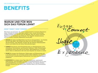 ihre teilnahme am CX-FOrUm 3                                                 3




BENEFITS

waRUM UNd FüR wEN
SICh daS FORUM lOhNT
ENGaGE — CONNECT — ShaRE — EXPERIENCE

Wir freuen uns auf Leute, die unsere Leidenschaft für Customer Experience
teilen, Outside-In Denker oder ganz einfach: Leute, denen ihre Kunden
wirklich wichtig sind und die wie wir glauben, dass ein gutes Customer
Experience ein Schlüssel zum Erfolg ist. Vier Begriffe charakterisieren,
worum es beim Customer Experience Forum geht:

— ENGaGE Sie haben die Möglichkeit das Forum mitzugestalten – Im Vorfeld,
  wie am Tag selbst. Sie bringen sich aktiv ein und sind essentieller
  Teil des Events, nicht Beiwerk. Fordern Sie die anderen Teilnehmenden
  heraus und stellen Sie sich deren Herausforderungen.

— CONNECT Sie können wertvolle Beziehungen zu Gleichgesinnten unter-
  schiedlicher Unternehmen und Branchen aufbauen. Diese Verbindungen
  ermöglichen Ihnen über das Forum hinaus, Sparringspartner zu kontak-
  tieren, Ideen zu diskutieren oder sich neue Impulse von Aussen zu holen.

— ShaRE Sie bringen Ihre Erlebnisse, Erfahrungen und Erkenntnisse mit
  in die Konversation ein und lassen andere daran teilhaben. So entstehen
  hochrelevante, praxisbezogene Diskussionen von denen alle Beteiligten
  profitieren.

— EXPERIENCE Sie erleben einen Tag voller Inspiration, spannender
  Diskussionen, neuer Kontakte an einem aussergewöhnlichen Ort in einer
  freundschaftlichen und informellen Atmosphäre. Von diesem Erlebnis
  beflügelt können Sie mit neuen Ideen frischen Wind in Ihr Unternehmen
  bringen.
 