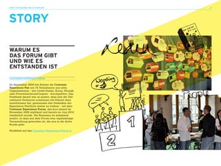 ihre teilnahme am CX-FOrUm 3                          4




STORy

waRUM ES
daS FORUM GIBT
UNd wIE ES
ENTSTaNdEN IST
CUSTOMER EXPERIENCE FORUM

Im September 2009 hat Stimmt die Customer
Experience Fair mit 16 Teilnehmern aus zehn
Organisationen - wie Credit Suisse, Kuoni, Phonak
oder PricewaterhouseCoopers - durchgeführt. Das
Feedback darauf war so positiv, dass sich die Teil-
nehmerin Swisscom zusammen mit Stimmt dazu
entschlossen hat, gemeinsam den Gedanken der
Experience Plattform weiter zu treiben – mit dem
Customer Experience Forum, das kurz darauf im
November 2009 stattfand und bereits im Juni 2010
wiederholt wurde. Die Resonanz ist anhaltend
positiv, so dass aus dem Forum eine regelmässige
Veranstaltung geworden ist, die nun in die dritte
Runde geht.

Rückblick auf das Customer Experience Forum 2.
 
