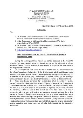 F. No.390/CESTAT/69/2014-JC
Government of India
Ministry of Finance
Department of Revenue
Central Board of Excise & Customs
(Judicial Cell)
New Delhi Dated 22nd December , 2015
Instruction
To,
1. All Principal Chief Commissioners/ Chief Commissioners and Director
General under the Central Board of Excise and Customs
2. Chief Commissioner (AR)/ Additional Commissioner (AR)/ Asstt.
Commissioner(AR), CESTAT
3. All Principal Commissioners/ Commissioners of Customs, Central Excise &
Service Tax/ Directorate of Legal Affairs
4. webmaster.cbec@icegate.gov.in
Sub: Imposition of cost by CESTAT on grounds of quality of
adjudication order
During the recent past there have been certain decisions of the CESTAT
wherein cost was imposed either on department or on the adjudicating officer/
appellate officers. The cost so imposed was ordered to be paid to the assesse or to
the Registry of the Tribunal.
2. On examination of such orders it is found that the cost has been imposed on
the officers/ department for ignoring ; (i) the directions and principles laid down made
de novo order while Hon’ble Tribunal directing the original adjudicating authority to
re-examine the duty liability only , (ii) Principles of natural justice , (iii) the pleadings
and evidences on record before deciding the matter or (iv) non-application of mind.
3. There are already provisions for examination of all the order-in- original
passed by the Commissioners/ Committee of Commissioners or the Committee of
Chief Commissioners. However, it has been experienced that only such orders which
are passed in favour of assesses are subjected to rigorous scrutiny and whenever
the reviewing authorities are of the considered view that orders were not in
conformity with the law, such orders are appealed against whereas the orders
passed in favour of Revenue are accepted without any critical examination as to
whether such orders are legal and proper. Therefore, there is a need to examine
critically the orders passed in favour of the Department also by the same standards.
Needless to mention that such orders are avoidable in case the original adjudication
orders/ appellate orders are examined critically during review by the competent
authorities.
 