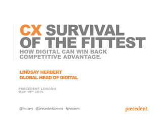 PRECEDENT LONDON
MAY 19th 2015
HOW DIGITAL CAN WIN BACK
COMPETITIVE ADVANTAGE.
CX SURVIVAL
OF THE FITTEST
@lindzeiy @precedentcomms #precsem
LINDSAY HERBERT
GLOBAL HEAD OF DIGITAL
 