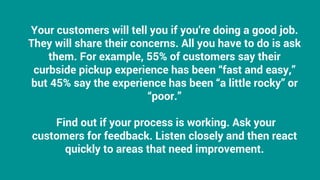 Your customers will tell you if you’re doing a good job.
They will share their concerns. All you have to do is ask
them. For example, 55% of customers say their
curbside pickup experience has been “fast and easy,”
but 45% say the experience has been “a little rocky” or
“poor.”
Find out if your process is working. Ask your
customers for feedback. Listen closely and then react
quickly to areas that need improvement.
 