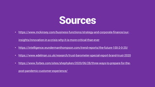 • https://www.mckinsey.com/business-functions/strategy-and-corporate-finance/our-
insights/innovation-in-a-crisis-why-it-is-more-critical-than-ever
• https://intelligence.wundermanthompson.com/trend-reports/the-future-100-2-0-20/
• https://www.edelman.co.uk/research/trust-barometer-special-report-brand-trust-2020
• https://www.forbes.com/sites/shephyken/2020/06/28/three-ways-to-prepare-for-the-
post-pandemic-customer-experience/
Sources
 