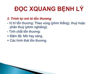 2. Trình tự mô tả tổn thương
- Vị trí tổn thương: Theo vùng (phim thẳng), thuỳ hoặc
phân thuỳ (phim nghiêng).
- Tính chất tổn thương:
+ Đậm độ: Mờ hay sáng.
+ Các hình thái tổn thương.
 