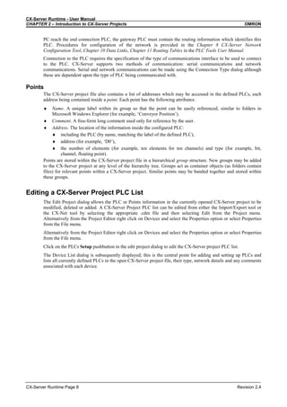 CX-Server Runtime - User Manual
CHAPTER 2 – Introduction to CX-Server Projects OMRON
CX-Server Runtime Page 8 Revision 2.4
PC reach the end connection PLC, the gateway PLC must contain the routing information which identifies this
PLC. Procedures for configuration of the network is provided in the Chapter 8 CX-Server Network
Configuration Tool, Chapter 10 Data Links, Chapter 11 Routing Tables in the PLC Tools User Manual.
Connection to the PLC requires the specification of the type of communications interface to be used to connect
to the PLC. CX-Server supports two methods of communication: serial communications and network
communications. Serial and network communications can be made using the Connection Type dialog although
these are dependent upon the type of PLC being communicated with.
Points
The CX-Server project file also contains a list of addresses which may be accessed in the defined PLCs, each
address being contained inside a point. Each point has the following attributes:
♦ Name. A unique label within its group so that the point can be easily referenced, similar to folders in
Microsoft Windows Explorer (for example, ‘Conveyor Position’).
♦ Comment. A free-form long comment used only for reference by the user.
♦ Address. The location of the information inside the configured PLC:
♦ including the PLC (by name, matching the label of the defined PLC),
♦ address (for example, ‘D0’),
♦ the number of elements (for example, ten elements for ten channels) and type (for example, bit,
channel, floating point).
Points are stored within the CX-Server project file in a hierarchical group structure. New groups may be added
to the CX-Server project at any level of the hierarchy tree. Groups act as container objects (as folders contain
files) for relevant points within a CX-Server project. Similar points may be banded together and stored within
these groups.
Editing a CX-Server Project PLC List
The Edit Project dialog allows the PLC or Points information in the currently opened CX-Server project to be
modified, deleted or added. A CX-Server Project PLC list can be edited from either the Import/Export tool or
the CX-Net tool by selecting the appropriate .cdm file and then selecting Edit from the Project menu.
Alternatively from the Project Editor right click on Devices and select the Properties option or select Properties
from the File menu.
Alternatively from the Project Editor right click on Devices and select the Properties option or select Properties
from the File menu.
Click on the PLCs Setup pushbutton in the edit project dialog to edit the CX-Server project PLC list.
The Device List dialog is subsequently displayed; this is the central point for adding and setting up PLCs and
lists all currently defined PLCs in the open CX-Server project file, their type, network details and any comments
associated with each device.
 