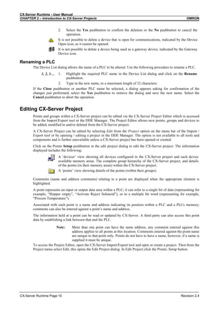 CX-Server Runtime - User Manual
CHAPTER 2 – Introduction to CX-Server Projects OMRON
CX-Server Runtime Page 10 Revision 2.4
2. Select the Yes pushbutton to confirm the deletion or the No pushbutton to cancel the
operation.
It is not possible to delete a device that is open for communications, indicated by the Device
Open icon, as it cannot be opened.
It is not possible to delete a device being used as a gateway device, indicated by the Gateway
Device icon.
Renaming a PLC
The Device List dialog allows the name of a PLC to be altered. Use the following procedure to rename a PLC.
1, 2, 3… 1. Highlight the required PLC name in the Device List dialog and click on the Rename
pushbutton.
2. Type in the new name, to a maximum length of 32 characters.
If the Close pushbutton or another PLC name be selected, a dialog appears asking for confirmation of the
changes just performed; select the Yes pushbutton to remove the dialog and save the new name. Select the
Cancel pushbutton to abort the operation.
Editing CX-Server Project
Points and groups within a CX-Server project can be edited via the CX-Server Project Editor which is accessed
from the Import/Export tool or the DDE Manager. The Project Editor allows new points, groups and devices to
be added, modified to and/or deleted from the CX-Server project.
A CX-Server Project can be edited by selecting Edit from the Project option on the menu bar of the Import /
Export tool or by opening / editing a project in the DDE Manager. The option is not available to all tools and
components and is further unavailable unless a CX-Server project has been opened or created.
Click on the Points Setup pushbutton in the edit project dialog to edit the CX-Server project. The information
displayed includes the following:
A ‘devices’ view showing all devices configured in the CX-Server project and each device
available memory areas. The complete group hierarchy of the CX-Server project, and details
of the points (in their memory areas) within the CX-Server project.
A ‘points’ view showing details of the points (within their groups).
Comments (name and address comments) relating to a point are displayed when the appropriate element is
highlighted.
A point represents an input or output data area within a PLC; it can refer to a single bit of data (representing for
example, “Hopper empty”, “Activate Reject Solenoid”), or to a multiple bit word (representing for example,
“Process Temperature”).
Associated with each point is a name and address indicating its position within a PLC and a PLCs memory;
comments can also be entered against a point’s name and address.
The information held at a point can be read or updated by CX-Server. A third party can also access this point
data by establishing a link between that and the PLC.
Note: More than one point can have the same address, any comment entered against this
address applies to all points at this location. Comments entered against the point name
are unique to that point only. Points do not have to have a name, however, if a name is
supplied it must be unique.
To access the Project Editor, open the CX-Server Import/Export tool and open or create a project. Then from the
Project menu select Edit, this opens the Edit Project dialog. In Edit Project click the Points: Setup button.
 