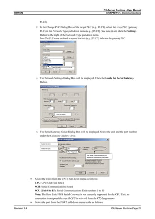 CX-Server Runtime - User Manual
OMRON CHAPTER 3 – Communications
Revision 2.4 CX-Server Runtime Page 21
PLC2).
2. In the Change PLC Dialog Box of the target PLC (e.g., PLC1), select the relay PLC (gateway
PLC) in the Network Type pull-down menu (e.g., [PLC2] (See note.)) and click the Settings
Button to the right of the Network Type pulldown menu.
Note The PLC name enclosed in square brackets (e.g., [PLC2]) indicates the gateway PLC.
Select the relay PLC (e.g., [PLC2] )as
the network type.
3. The Network Settings Dialog Box will be displayed. Click the Guide for Serial Gateway
Button.
Click this button.
4. The Serial Gateway Guide Dialog Box will be displayed. Select the unit and the port number
under the Calculate Address Area.
The Serial Communications port
address is automatically calculated.
Select the Unit.
Select the port.
• Select the Units from the UNIT pull-down menu as follows:
CPU: CPU Unit (See note.)
SCB: Serial Communications Board
SCU (Unit 0 to 15): Serial Communications Unit numbers 0 to 15
Note: The Host Link FINS Serial Gateway is not currently supported for the CPU Unit, so
connection is not possible even if CPU is selected from the CX-Programmer.
• Select the port from the PORT pull-down menu in the as follows:
 