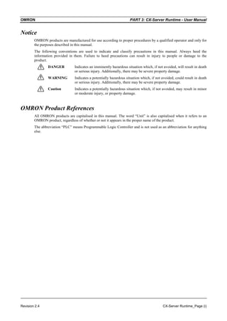 OMRON PART 3: CX-Server Runtime - User Manual
Revision 2.4 CX-Server Runtime_Page (i)
Notice
OMRON products are manufactured for use according to proper procedures by a qualified operator and only for
the purposes described in this manual.
The following conventions are used to indicate and classify precautions in this manual. Always heed the
information provided in them. Failure to heed precautions can result in injury to people or damage to the
product.
DANGER Indicates an imminently hazardous situation which, if not avoided, will result in death
or serious injury. Additionally, there may be severe property damage.
WARNING Indicates a potentially hazardous situation which, if not avoided, could result in death
or serious injury. Additionally, there may be severe property damage.
Caution Indicates a potentially hazardous situation which, if not avoided, may result in minor
or moderate injury, or property damage.
OMRON Product References
All OMRON products are capitalised in this manual. The word “Unit” is also capitalised when it refers to an
OMRON product, regardless of whether or not it appears in the proper name of the product.
The abbreviation “PLC” means Programmable Logic Controller and is not used as an abbreviation for anything
else.
 