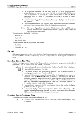 CX-Server Runtime - User Manual
CHAPTER 4 – Import/Export Tool OMRON
CX-Server Runtime Page 32 Revision 2.4
3. Set the Import to same name PLC field to ON to use the PLC in the current CX-Server
project. Deselect the Import to same name PLC field to select a specific PLC from the
PLC in Project field. If necessary, PLC details can be edited via the Edit Project
pushbutton. Refer to Chapter 2 - Introduction to CX-Server Projects for further
information.
4. Select the Import Tag pushbutton, an ‘Imported’ message is displayed once the operation
has concluded.
5. Select the Close pushbutton. The success or failure of the import operation is displayed in
the Import/Export tool status dialog. Select the OK pushbutton to proceed.
Note: The Import Tag pushbutton is disabled if the destination and source PLC types are
different. If there are other differences (apart from PLC type), the import can proceed
but no Export Log is generated.
The maximum size of a TagDB is as follows:
♦ Network: 20;
♦ Node: 100;
♦ Tag: 200 per Node.
The maximum size of a CX-Server project is as follows:
♦ PLC: 100;
♦ Points: 200 per PLC.
Export
PLC data can be exported to either text or FinsServer files, for example symbol definitions can be exported as a
FinsServer (‘.MDB’) file which can be read by Microsoft Excel (text files can also be imported into Microsoft
Excel).
Exporting Data to Text Files
Use the following procedure to export all of the points from a particular point group, which are linked to a
particular PLC (i.e. the point addresses refer to the PLC) to text file.
1, 2, 3… 1. Select the Export Text button from the toolbar. The Export Text File dialog is displayed.
2. Select a PLC from the Source PLC field.
3. It is possible to extract only partial data by inserting a path for a particular point by
entering a pathname in Source Point Group field.
4. Select the OK pushbutton to accept the settings. Select the Cancel pushbutton to abort the
operation. Select the Edit Project button to edit the CX-Server project's PLC. Point
definitions can also be added to the CX-Server project if desired, before export from this
function. Refer to Chapter 2 - Introduction to CX-Server Projects for further information.
Once the OK pushbutton has been selected, the Export Data File dialog is displayed. This
is a standard Microsoft Windows File Open dialog.
5. Insert a filename to export in the File name field and click on OK or select the Cancel
pushbutton to abort the operation.
6. A message is displayed in the Import/Export tool that the export is beginning. Another
message is shown indicating the success of the export. The device details of the chosen
PLC are copied to the selected file if the export is successful.
Exporting Data to FinsServer Files
Use the following procedure to export data to FinsServer files.
1, 2, 3… 1. Select the Export to TagDB button from the toolbar. The FinsServer Export Option dialog
is displayed.
 